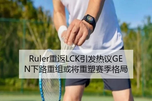 Ruler重返LCK引发热议GEN下路重组或将重塑赛季格局